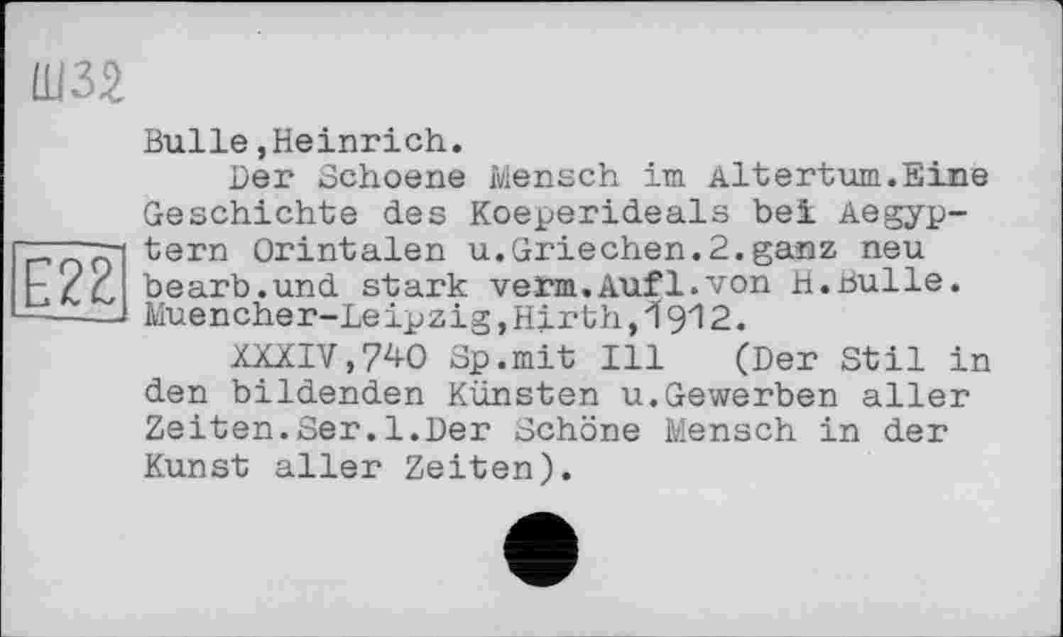 ﻿Ш32
22
Bulle,Heinrich.
Der Schoene Mensch im Altertum.Eine Geschichte des Koeperideals bei Aegyp-tern Orintalen u.Griechen.2.ganz neu bearb.und stark vetm.Auf1.von H.Bulle. Muencher-Leipzig,Hirth,І9І2.
XXXIV,740 3p.mit Ill (Der Stil in den bildenden Künsten u.Gewerben aller Zeiten.Ser.1.Der Schöne Mensch in der Kunst aller Zeiten).